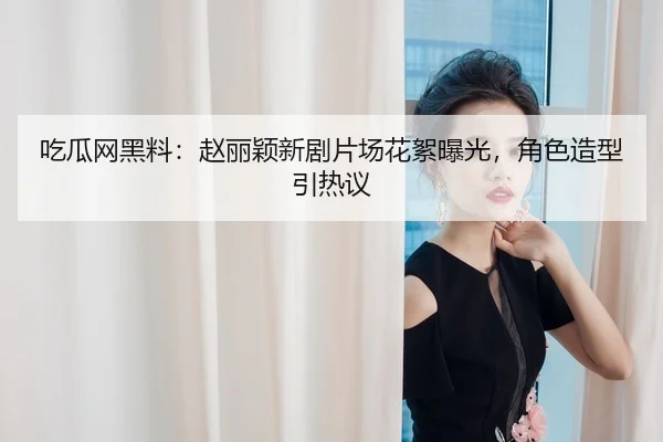吃瓜网黑料：赵丽颖新剧片场花絮曝光，角色造型引热议